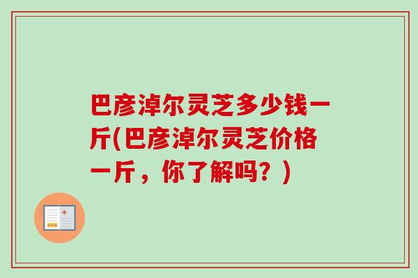 巴彦淖尔灵芝多少钱一斤(巴彦淖尔灵芝价格一斤，你了解吗？)