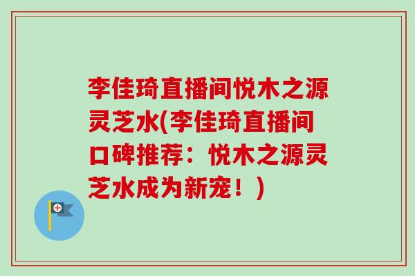 李佳琦直播间悦木之源灵芝水(李佳琦直播间口碑推荐:悦木之源灵芝水成为新宠!) 李佳琦直播间悦木之源灵芝水(李佳琦直播间口碑推荐:悦木之源灵芝水成为新宠!)