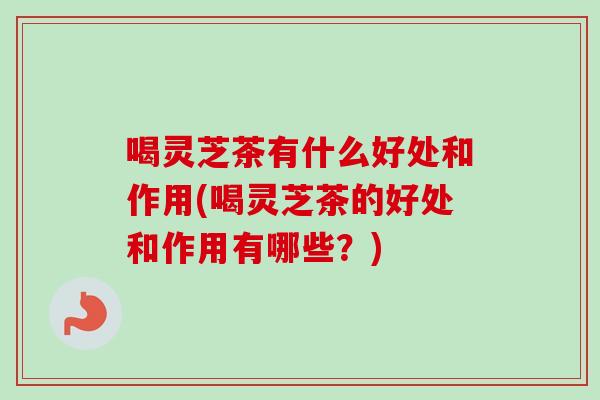 喝灵芝茶有什么好处和作用(喝灵芝茶的好处和作用有哪些？)