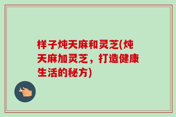 样子炖天麻和灵芝(炖天麻加灵芝，打造健康生活的秘方)