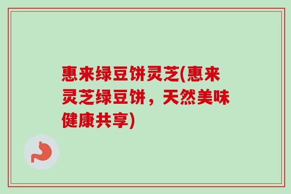 惠来绿豆饼灵芝(惠来灵芝绿豆饼,天然美味健康共享) 惠来绿豆饼灵芝(惠来灵芝绿豆饼,天然美味健康共享)