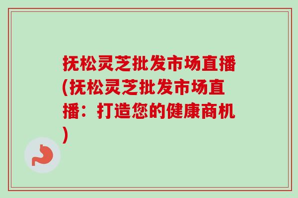 抚松灵芝批发市场直播(抚松灵芝批发市场直播:打造您的健康商机) 抚松灵芝批发市场直播(抚松灵芝批发市场直播:打造您的健康商机)