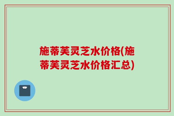 施蒂芙灵芝水价格(施蒂芙灵芝水价格汇总)