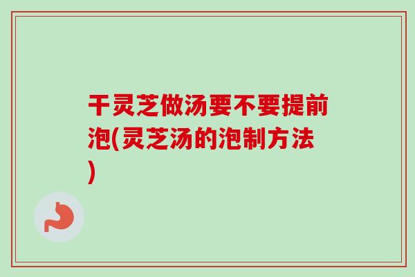 干灵芝做汤要不要提前泡(灵芝汤的泡制方法)