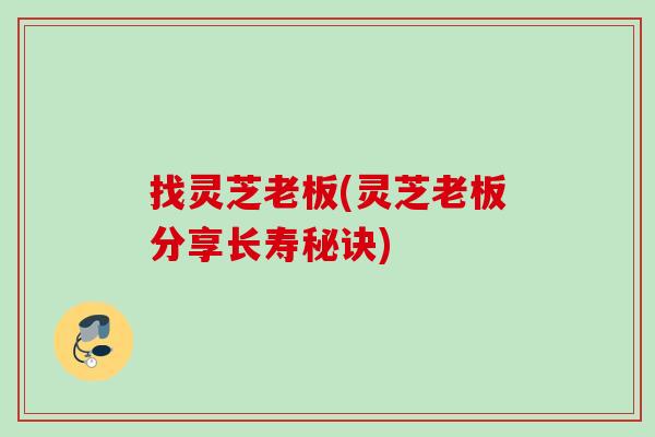 找灵芝老板(灵芝老板分享长寿秘诀) 找灵芝老板(灵芝老板分享长寿秘诀)