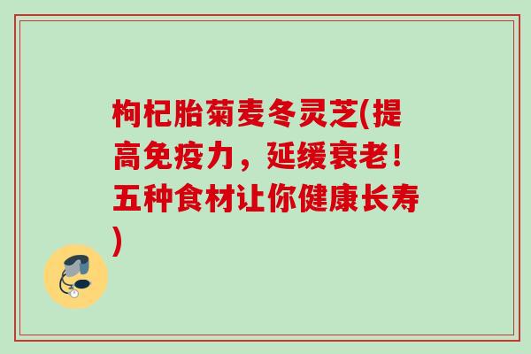 枸杞胎菊麦冬灵芝(提高免疫力,延缓!五种食材让你健康长寿) 枸杞胎菊麦冬灵芝(提高免疫力,延缓!五种食材让你健康长寿)