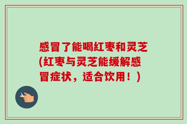 了能喝红枣和灵芝(红枣与灵芝能缓解症状,适合饮用!) 了能喝红枣和灵芝(红枣与灵芝能缓解症状,适合饮用!)