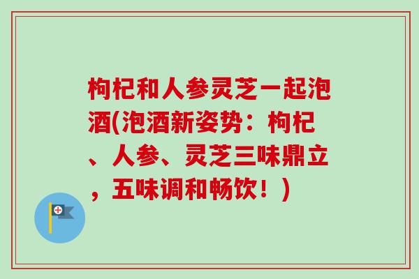 枸杞和人参灵芝一起泡酒(泡酒新姿势：枸杞、人参、灵芝三味鼎立，五味调和畅饮！)