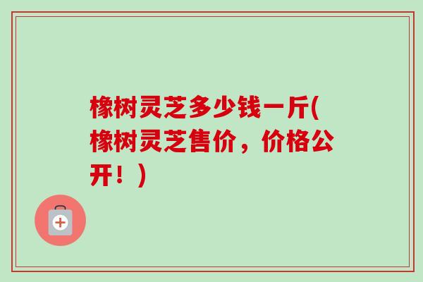 橡树灵芝多少钱一斤(橡树灵芝售价，价格公开！)
