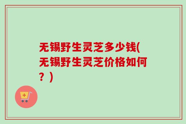无锡野生灵芝多少钱(无锡野生灵芝价格如何？)