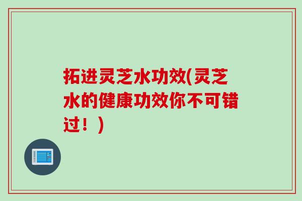 拓进灵芝水功效(灵芝水的健康功效你不可错过！)