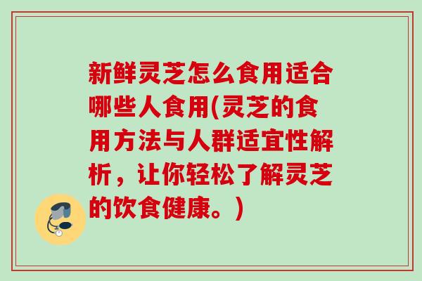 新鲜灵芝怎么食用适合哪些人食用(灵芝的食用方法与人群适宜性解析，让你轻松了解灵芝的饮食健康。)