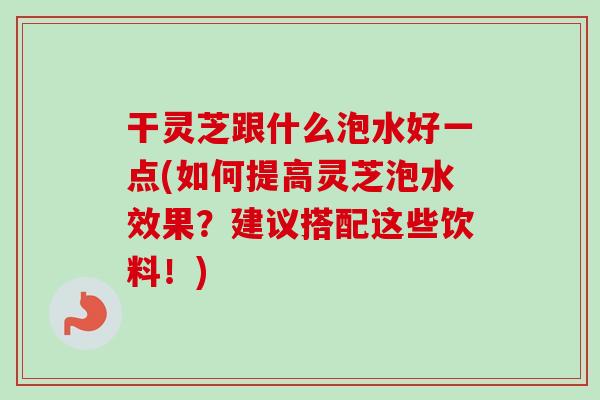 干灵芝跟什么泡水好一点(如何提高灵芝泡水效果？建议搭配这些饮料！)
