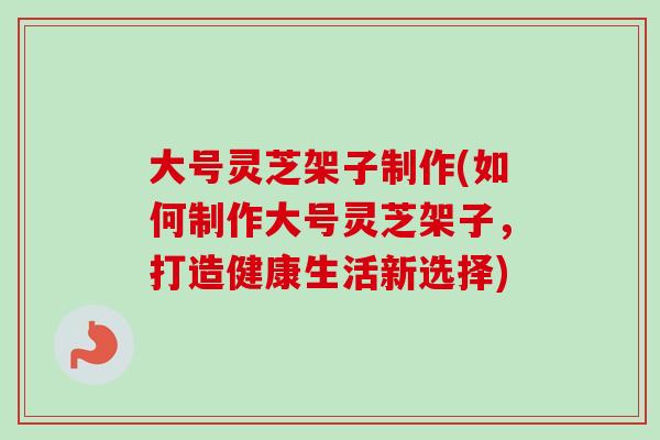 大号灵芝架子制作(如何制作大号灵芝架子，打造健康生活新选择)