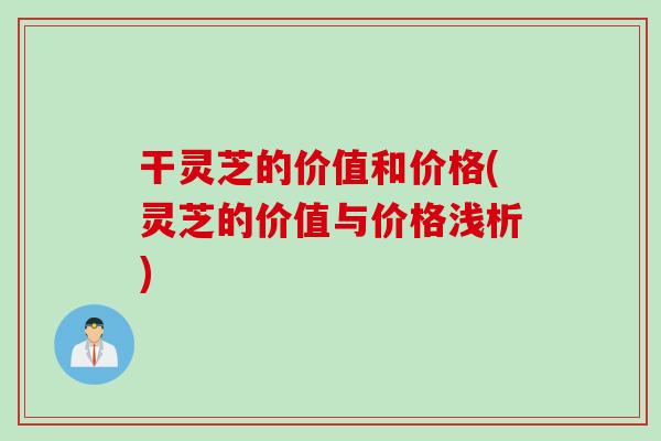 干灵芝的价值和价格(灵芝的价值与价格浅析)
