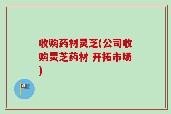 收购药材灵芝(公司收购灵芝药材 开拓市场)