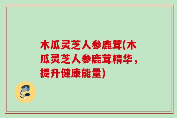 木瓜灵芝人参鹿茸(木瓜灵芝人参鹿茸精华,提升健康能量) 木瓜灵芝人参鹿茸(木瓜灵芝人参鹿茸精华,提升健康能量)