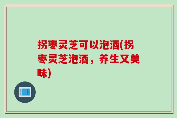 拐枣灵芝可以泡酒(拐枣灵芝泡酒，养生又美味)