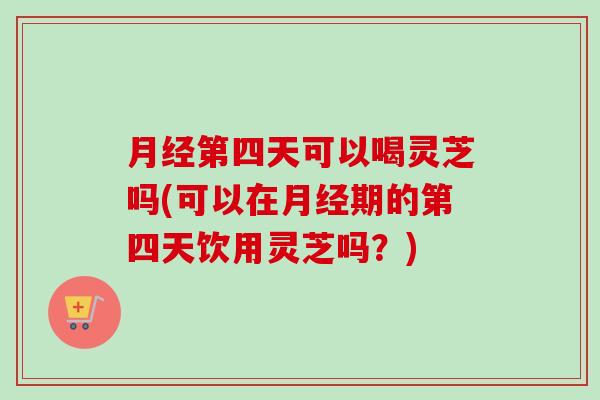 月经第四天可以喝灵芝吗(可以在月经期的第四天饮用灵芝吗？)
