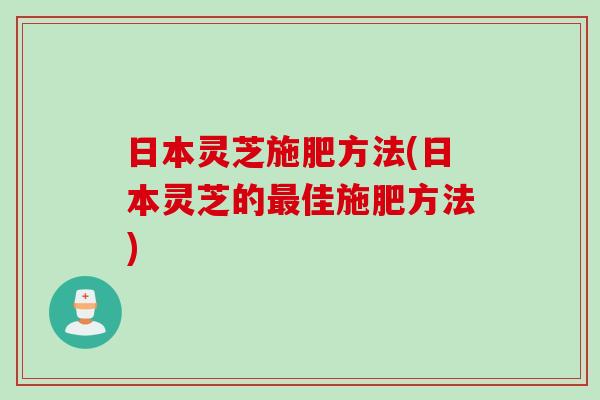 日本灵芝施肥方法(日本灵芝的最佳施肥方法)