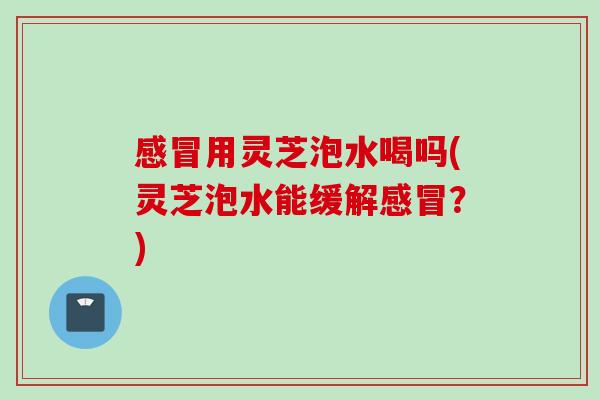 感冒用灵芝泡水喝吗(灵芝泡水能缓解感冒？)