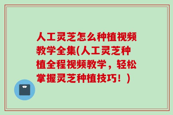 人工灵芝怎么种植视频教学全集(人工灵芝种植全程视频教学，轻松掌握灵芝种植技巧！)