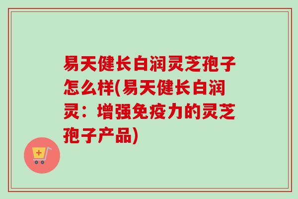 易天健长白润灵芝孢子怎么样(易天健长白润灵：增强免疫力的灵芝孢子产品)
