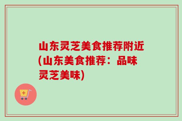 山东灵芝美食推荐附近(山东美食推荐：品味灵芝美味)