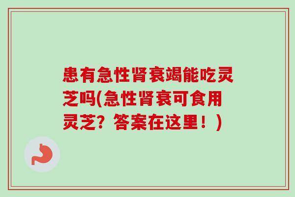 患有急性肾衰竭能吃灵芝吗(急性肾衰可食用灵芝？答案在这里！)