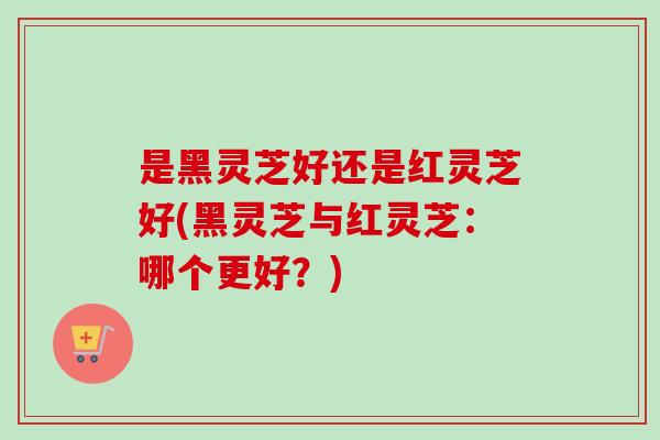 是黑灵芝好还是红灵芝好(黑灵芝与红灵芝：哪个更好？)