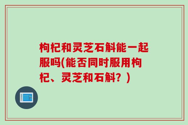 枸杞和灵芝石斛能一起服吗(能否同时服用枸杞、灵芝和石斛？)