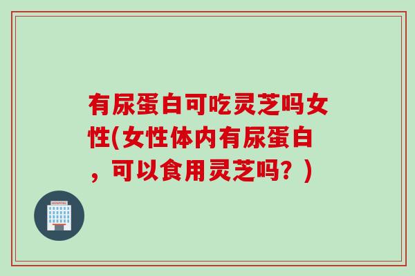 有尿蛋白可吃灵芝吗女性(女性体内有尿蛋白，可以食用灵芝吗？)