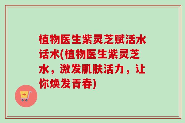 植物医生紫灵芝赋活水话术(植物医生紫灵芝水，激发肌肤活力，让你焕发青春)