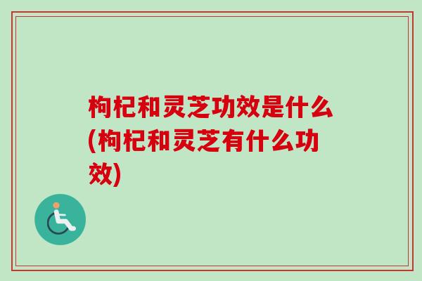 枸杞和灵芝功效是什么(枸杞和灵芝有什么功效)