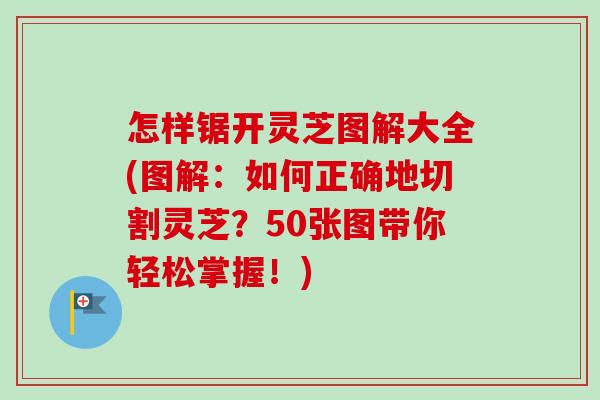 怎样锯开灵芝图解大全(图解：如何正确地切割灵芝？50张图带你轻松掌握！)