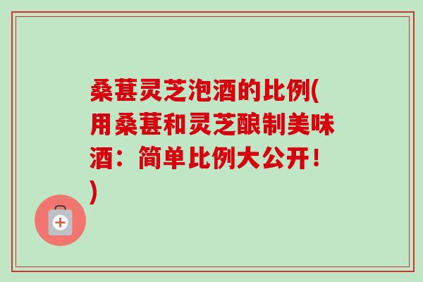 桑葚灵芝泡酒的比例(用桑葚和灵芝酿制美味酒：简单比例大公开！)