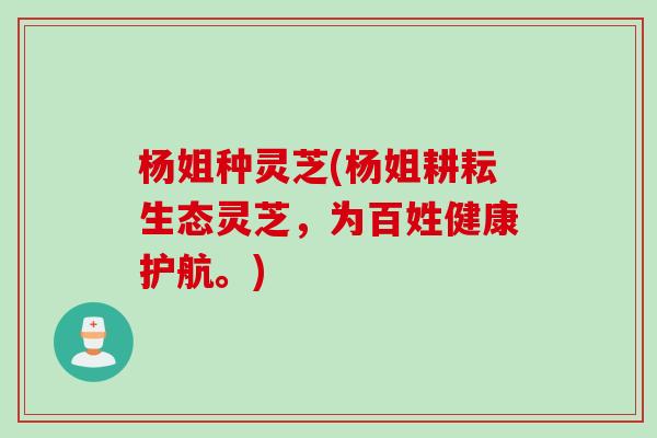 杨姐种灵芝(杨姐耕耘生态灵芝，为百姓健康护航。)