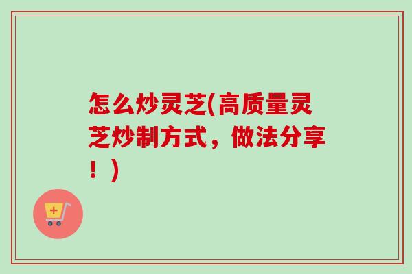 怎么炒灵芝(高质量灵芝炒制方式,做法分享!) 怎么炒灵芝(高质量灵芝炒制方式,做法分享!)