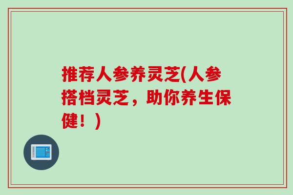 推荐人参养灵芝(人参搭档灵芝，助你养生保健！)