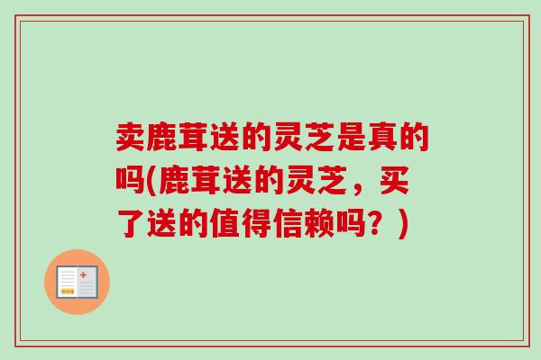 卖鹿茸送的灵芝是真的吗(鹿茸送的灵芝，买了送的值得信赖吗？)