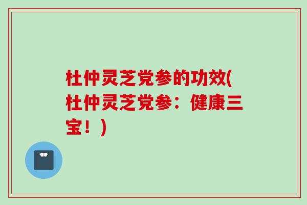 杜仲灵芝党参的功效(杜仲灵芝党参：健康三宝！)