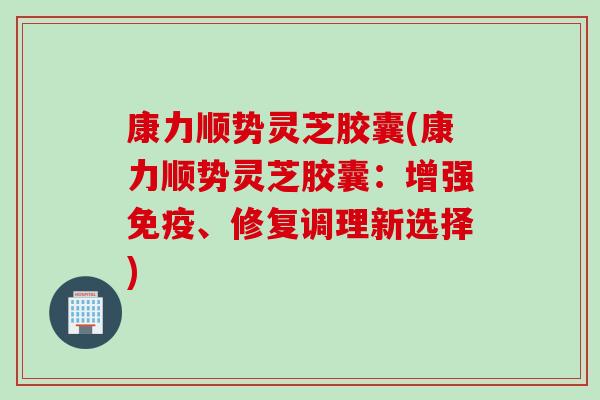 康力顺势灵芝胶囊(康力顺势灵芝胶囊：增强免疫、修复调理新选择)