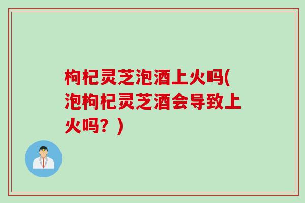 枸杞灵芝泡酒上火吗(泡枸杞灵芝酒会导致上火吗？)