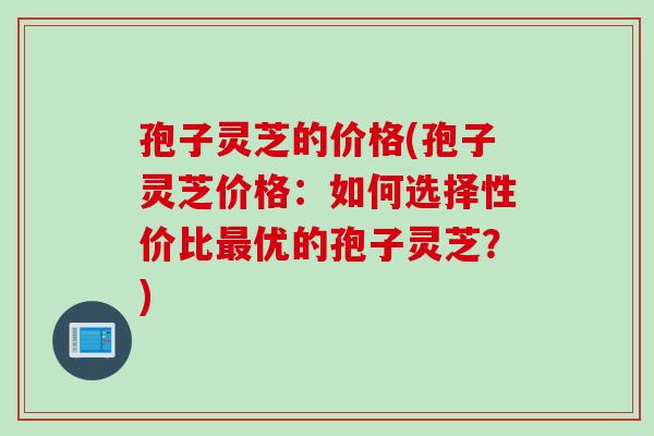 孢子灵芝的价格(孢子灵芝价格：如何选择性价比最优的孢子灵芝？)