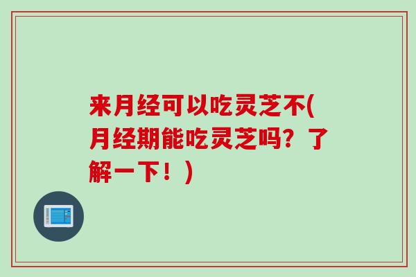 来月经可以吃灵芝不(月经期能吃灵芝吗？了解一下！)