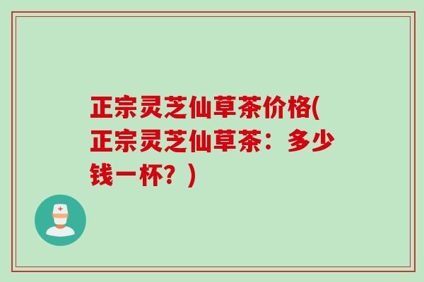 正宗灵芝仙草茶价格(正宗灵芝仙草茶：多少钱一杯？)