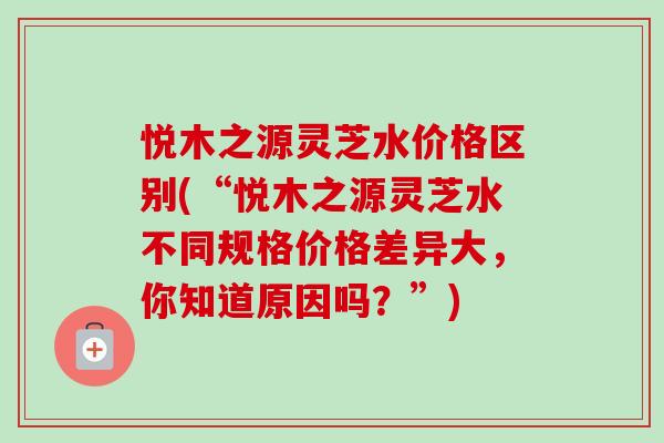 悦木之源灵芝水价格区别(“悦木之源灵芝水不同规格价格差异大，你知道原因吗？”)