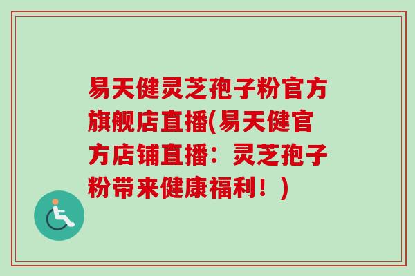 易天健灵芝孢子粉官方旗舰店直播(易天健官方店铺直播：灵芝孢子粉带来健康福利！)