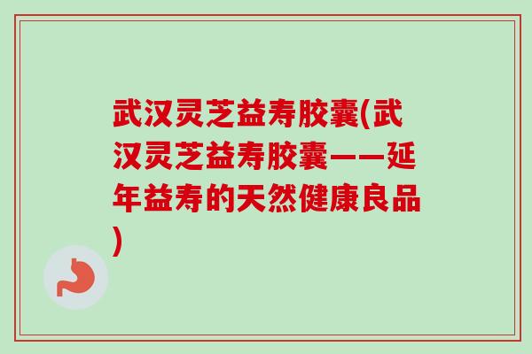 武汉灵芝益寿胶囊(武汉灵芝益寿胶囊——延年益寿的天然健康良品)