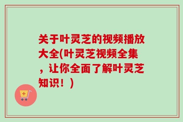 关于叶灵芝的视频播放大全(叶灵芝视频全集，让你全面了解叶灵芝知识！)